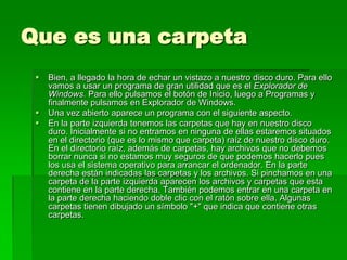 Que es una carpeta
    Bien, a llegado la hora de echar un vistazo a nuestro disco duro. Para ello
     vamos a usar un programa de gran utilidad que es el Explorador de
     Windows. Para ello pulsamos el botón de Inicio, luego a Programas y
     finalmente pulsamos en Explorador de Windows.
    Una vez abierto aparece un programa con el siguiente aspecto.
    En la parte izquierda tenemos las carpetas que hay en nuestro disco
     duro. Inicialmente si no entramos en ninguna de ellas estaremos situados
     en el directorio (que es lo mismo que carpeta) raíz de nuestro disco duro.
     En el directorio raíz, además de carpetas, hay archivos que no debemos
     borrar nunca si no estamos muy seguros de que podemos hacerlo pues
     los usa el sistema operativo para arrancar el ordenador. En la parte
     derecha están indicadas las carpetas y los archivos. Si pinchamos en una
     carpeta de la parte izquierda aparecen los archivos y carpetas que esta
     contiene en la parte derecha. También podemos entrar en una carpeta en
     la parte derecha haciendo doble clic con el ratón sobre ella. Algunas
     carpetas tienen dibujado un símbolo "+" que indica que contiene otras
     carpetas.
 
