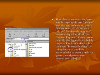    Si pinchamos en este símbolo se
    abre la carpeta y de esta "cuelgan"
    ahora las que están dentro de ella.
    Pinchamos en el "+" que hay al
    lado de "Archivos de programa",
    luego en el que hay al lado de
    "Internet Explorer". Como vemos
    se ha ido desplegando un árbol de
    carpetas. Pinchamos ahora sobre
    la carpeta "Internet Explorer" de
    la izquierda y al otro lado
    aparecerán las carpetas y archivos
    que esta contiene como se
    muestra en el dibujo.
 