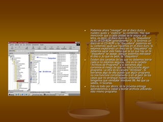    Podemos ahora "navegar" por el disco duro a
    nuestro gusto y "explorar" su contenido. Hay que
    mencionar que a cada unidad se le asigna una
    letra, es decir, el disco duro es C: , la "disquetera"
    es A:, el CD-ROM generalmente D:. Si tenemos un
    disco en el CD-ROM o la "disquetera" podemos ver
    su contenido igual que hacemos en el disco duro. Si
    estamos explorando un disco en la "disquetera" no
    debemos sacar este hasta que la luz que hay en la
    "disquetera" se apage, porque podemos estropear
    el diso o ,lo que es peor, la "disquetera".
   Existen dos carpetas de las que no debemos borrar
    nada si no estamos seguros. Una es la carpeta
    "Archivos de Programa" y si borramos algo
    corremos el riesgo de que no nos funcione algun
    programa. La otra es la carpeta "Windows". Si
    borramos algo de ella puede que algún programa
    no nos funcione correctamente o en el peor de los
    casos que no arranque nuestro ordenador y
    tengamos que reinstalar Windows 98. Así que ya
    sabéis, ni tocarlas.
   Esto es todo por ahora, en la próxima entrega
    aprenderemos a copiar y borrar archivos utilizando
    este mismo programa.
 