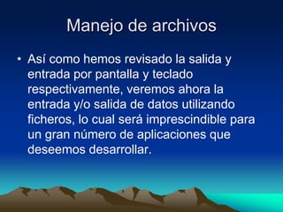 Manejo de archivos
• Así como hemos revisado la salida y
  entrada por pantalla y teclado
  respectivamente, veremos ahora la
  entrada y/o salida de datos utilizando
  ficheros, lo cual será imprescindible para
  un gran número de aplicaciones que
  deseemos desarrollar.
 