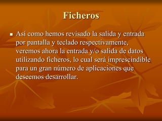 Ficheros
   Así como hemos revisado la salida y entrada
    por pantalla y teclado respectivamente,
    veremos ahora la entrada y/o salida de datos
    utilizando ficheros, lo cual será imprescindible
    para un gran número de aplicaciones que
    deseemos desarrollar.
 