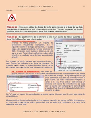 11PAGINA- 11 -CAPITULO 2 – WINDOWS 7
NOMBRE: CURSO:
COMPUTO – ALEX ZAMBRANO – SAN JUAN BOSCO
Los botones de opción: (a veces llamados
Consejo: Se pueden utilizar las teclas de flecha para moverse a lo largo de una lista
desplegable sin necesidad de abrir primero el cuadro de lista. También se pueden escribir las
primeras letras de un elemento para moverse directamente a ese elemento.
Consejo: Es posible mover de un elemento a otro de un cuadro de diálogo pulsando la
tecla Tab (o Mayús-Tab para ir hacia atrás).
botones de radio) presentan un conjunto de
aplicaciones mutuamente excluyentes. En el
siguiente cuadro de diálogo, por ejemplo, se puede
elegir entre apagar el sistema, reiniciar o reiniciar en
DOS, Se puede elegir cualquier opción, pero solo
una a la vez. Para indicar preferencia, pulse sobre
el botón o en cualquier parte del texto que está junto
al botón.
Los botones de opción siempre van en grupos de dos o
más. Pueden ser redondos o en forma de diamante. De
cualquier modo, tienen un aspecto bastante distinto del de
los cuadros de comprobación, que son siempre cuadrados.
Los cuadros de comprobación: van tanto en
grupos como de uno en uno. Cada cuadro de comprobación es independiente de los demás
del cuadro de diálogo. La siguiente figura incluye
once elementos de cuadro de comprobación en el
grupo fuente. Se pude seleccionar cualquiera, o
varias a la vez. Para activar (seleccionar) un
elemento del cuadro de comprobación, se pulsa
sobre el cuadro o en cualquier punto del texto junto
al cuadro. Para desactivar (descartar) el elemento,
se vuelve a pulsar.
Un “sí” para un cuadro de comprobación se puede marcar bien con una X o con una maca de
comprobación.
Algunos cuadros de comprobación tienen tres estados: marcado, sin marcar y sólido. Normalmente,
un cuadro de comprobación sólido quiere decir que se aplica una condición a una parte de la
selección, pero no a toda.
 