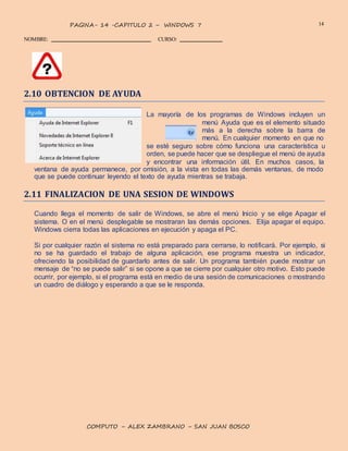 14PAGINA- 14 -CAPITULO 2 – WINDOWS 7
NOMBRE: CURSO:
COMPUTO – ALEX ZAMBRANO – SAN JUAN BOSCO
2.10 OBTENCION DE AYUDA
La mayoría de los programas de Windows incluyen un
menú Ayuda que es el elemento situado
más a la derecha sobre la barra de
menú. En cualquier momento en que no
se esté seguro sobre cómo funciona una característica u
orden, se puede hacer que se despliegue el menú de ayuda
y encontrar una información útil. En muchos casos, la
ventana de ayuda permanece, por omisión, a la vista en todas las demás ventanas, de modo
que se puede continuar leyendo el texto de ayuda mientras se trabaja.
2.11 FINALIZACION DE UNA SESION DE WINDOWS
Cuando llega el momento de salir de Windows, se abre el menú Inicio y se elige Apagar el
sistema. O en el menú desplegable se mostraran las demás opciones. Elija apagar el equipo.
Windows cierra todas las aplicaciones en ejecución y apaga el PC.
Si por cualquier razón el sistema no está preparado para cerrarse, lo notificará. Por ejemplo, si
no se ha guardado el trabajo de alguna aplicación, ese programa muestra un indicador,
ofreciendo la posibilidad de guardarlo antes de salir. Un programa también puede mostrar un
mensaje de “no se puede salir” si se opone a que se cierre por cualquier otro motivo. Esto puede
ocurrir, por ejemplo, si el programa está en medio de una sesión de comunicaciones o mostrando
un cuadro de diálogo y esperando a que se le responda.
 