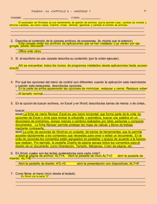 COMPUTO – ALEX ZAMBRANO – SAN JUAN BOSCO
16PAGINA- 16 -CAPITULO 2 – WINDOWS 7
NOMBRE: CURSO:
El explorador de Windows es una herramienta de gestión de archivos que te permite crear, cambiar de nombre y
eliminar carpetas, así como copiar, imprimir, mover, eliminar, gestionar y cambiar el nombre de archivos.
.
2. Describa el contenido de la carpeta archivos de programas. (lo mismo que el anterior).
Esta carpeta están los archivos de aplicaciones que se han instalado o ya vienen por eje:
google, adobe, Microsoft
Office ente otros
3. Si el escritorio es una carpeta describa su contenido (por la orden ejecutar).
Ahí se encuentras todos los íconos de programas instalados desde aplicaciones hasta acceso
directo
4. Por qué las opciones del menú de control son diferentes cuando la aplicación esta maximizada
y cuando esta restaurada, describa las opciones.
En la parte de arriba aparecerán las opciones de minimizar, restaurar y cerrar. Restaura volver
Al tamaño normal
5. En la opción de buscar archivos, en Excel y en Word; describa las barras de menús o de cintas..
buscar
excel La ficha de menú Revisar Excel es una barra horizontal que forma parte de la cinta de
opciones de Excel y sirve para revisar la ortografía y gramática, buscar una palabra en un
diccionario de sinónimos, revisar marcas o cambios realizados por otras personas y comparar
documentos. La ficha Revisar permite proteger las hojas de cálculo y libros de trabajo
mediante contraseña.
word La cinta de opciones de Word es un conjunto de barras de herramientas que te permite
acceder rápidamente a los comandos que necesitas para crear o editar un documento. En la
cinta de opciones los comandos están agrupados en pestañas y grupos de acuerdo a la función
que realizan. Por ejemplo, la pestaña Diseño de página agrupa todos los comandos para el
diseño de un documento como Orientación, Tamaño, Márgenes, Color de página, etc.
6. En Word, cuales son las teclas aceleradoras para cada cinta?.
Abrir la página de archivo: ALT+A. Abrir la pestaña de inicio ALT+O abrir la pestaña de
insertar: ALT+B
Abrir la pestaña de diseño: ATL+G abrir la presentación con diapositivas: ALT+R
7. Como llama al menú inicio desde el teclado.
En Word con la tecla “O”
 