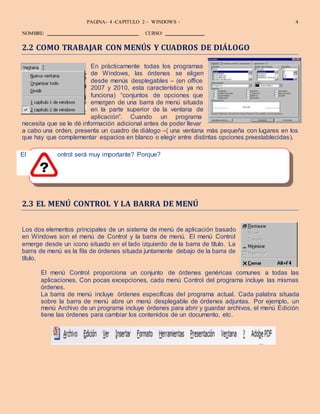 DISEÑO – ALEX ZAMBRANO – MANUEL MOLINA
PAGINA- 4 -CAPITULO 2 – WINDOWS - 4
NOMBRE: CURSO:
menú de c
2.2 COMO TRABAJAR CON MENÚS Y CUADROS DE DIÁLOGO
En prácticamente todas los programas
de Windows, las órdenes se eligen
desde menús desplegables – (en office
2007 y 2010, esta característica ya no
funciona) “conjuntos de opciones que
emergen de una barra de menú situada
en la parte superior de la ventana de
aplicación”. Cuando un programa
necesita que se le dé información adicional antes de poder llevar
a cabo una orden, presenta un cuadro de diálogo –( una ventana más pequeña con lugares en los
que hay que complementar espacios en blanco o elegir entre distintas opciones preestablecidas).
El ontrol será muy importante? Porque?
2.3 EL MENÚ CONTROL Y LA BARRA DE MENÚ
Los dos elementos principales de un sistema de menú de aplicación basado
en Windows son el menú de Control y la barra de menú. El menú Control
emerge desde un icono situado en el lado izquierdo de la barra de título. La
barra de menú es la fila de órdenes situada juntamente debajo de la barra de
título.
El menú Control proporciona un conjunto de órdenes genéricas comunes a todas las
aplicaciones. Con pocas excepciones, cada menú Control del programa incluye las mismas
órdenes.
La barra de menú incluye órdenes específicas del programa actual. Cada palabra situada
sobre la barra de menú abre un menú desplegable de órdenes adjuntas. Por ejemplo, un
menú Archivo de un programa incluye órdenes para abrir y guardar archivos, el menú Edición
tiene las órdenes para cambiar los contenidos de un documento, etc.
 