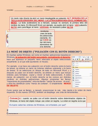 DISEÑO – ALEX ZAMBRANO – MANUEL MOLINA
PAGINA- 6 -CAPITULO 2 – WINDOWS - 6
NOMBRE: CURSO:
se habría ejecutado si se hubiese hecho simplemente una doble pulsación sobre el objeto
en lugar de una pulsación con el botón derecho del mismo.
.7 ÓRDENES EN GRIS, MARCAS DE COMPROBACIÓN Y MENÚS EN
ASCADA
Algunas órdenes de menú tienen ab
asignadas a ellas. Estas son pulsaci
sencillas o combinaciones sencillas
de tecla que ejecutan una orden dire
muchos programas, por ejemplo, pul
equivalente a ejecutar la orden Guar
Archivo. Cuando hay disponible una
teclado, ésta aparece normalmente
Un modo más directo de abrir un menú desplegable es pulsando ALT, SEGUIDA DE LA
TECLA ACELERADORA DEL MENÚ - LA LETRA SUBRAYADA EN EL NOMBRE DEL
MENÚ-. La tecla aceleradora es a menudo, aunque no siempre, la primera letra del
nombre de menú. En Microsoft Word, por ejemplo, se puede abrir el menú VER pulsando
ALT-V, pero para llegar al menú VENTANA, es necesario pulsar ALT-N.
ones de tecla
de pulsaciones
ctamente. En
sar Crtl-G es
dar del menú
abreviatura de
a la derecha
Consejo: cuando se pulsa con el botón derecho sobre determinados objetos de
Windows, el menú del objeto incluye una orden en negrita. La orden en negrita es la que
Es bueno saber las ordenes de Windows, con el teclado, por que?
reviaturas
2.6 MENÚ DE OBJETO ("PULSACIÓN CON EL BOTÓN DERECHO")
En muchas partes Windows, así como en muchas aplicaciones basadas en
Windows, la pulsación del botón secundario, normalmente el derecho,
hace que aparezca un pequeño menú adecuado al objeto seleccionado
actualmente (o al que esté apuntando el mouse).
Por ejemplo, si se hace una pulsación con el botón derecho sobre la barra
de tareas, se obtiene un menú de órdenes relativas solamente a la barra
de tareas. Si se selecciona un bloque de texto en Microsoft Word y y
después se pulsa con el botón derecho, se obtiene un menú que incluye
órdenes para formatear, copiar y mover el texto seleccionado. A estos
menús de pulsación con el botón derecho se les conoce por distintos
nombres en distintas aplicaciones. Algunos programas les llaman
"inspectores de propiedades", otros les llaman "menús de acceso dir ecto",
y otros los identifican como "menús de contexto". O simplemente MENÚS
DE OBJETO.
Como quiera que se llamen, a menudo proporcionan la ruta más rápida a la orden de menú
requerida. En los nuevos OFFICE, también se despliega una cinta de herramientas.
2
C
 