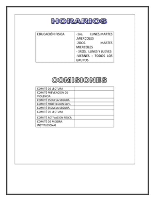 EDUCACIÓN FISICA           -1ro.    LUNES,MARTES
                           ,MIERCOLES
                           -2DOS.         MARTES
                           MIERCOLES
                           - 3ROS. LUNES Y JUEVES
                           -VIERNES : TODOS LOS
                           GRUPOS




COMITÉ DE LECTURA
COMITÉ PREVENCION DE
VIOLENCIA
COMITÉ ESCUELA SEGURA
COMITÉ PROTECCION CIVIL
COMITÉ ESCUELA SEGURA
COMITÉ DE LECTURA
COMITÉ ACTIVACION FISICA
COMITÉ DE MEJORA
INSTITUCIONAL
 