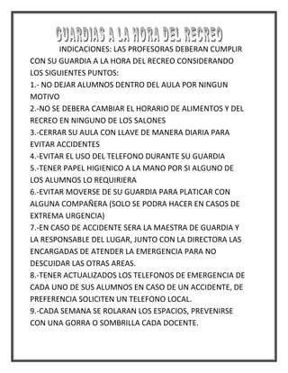 INDICACIONES: LAS PROFESORAS DEBERAN CUMPLIR
CON SU GUARDIA A LA HORA DEL RECREO CONSIDERANDO
LOS SIGUIENTES PUNTOS:
1.- NO DEJAR ALUMNOS DENTRO DEL AULA POR NINGUN
MOTIVO
2.-NO SE DEBERA CAMBIAR EL HORARIO DE ALIMENTOS Y DEL
RECREO EN NINGUNO DE LOS SALONES
3.-CERRAR SU AULA CON LLAVE DE MANERA DIARIA PARA
EVITAR ACCIDENTES
4.-EVITAR EL USO DEL TELEFONO DURANTE SU GUARDIA
5.-TENER PAPEL HIGIENICO A LA MANO POR SI ALGUNO DE
LOS ALUMNOS LO REQUIRIERA
6.-EVITAR MOVERSE DE SU GUARDIA PARA PLATICAR CON
ALGUNA COMPAÑERA (SOLO SE PODRA HACER EN CASOS DE
EXTREMA URGENCIA)
7.-EN CASO DE ACCIDENTE SERA LA MAESTRA DE GUARDIA Y
LA RESPONSABLE DEL LUGAR, JUNTO CON LA DIRECTORA LAS
ENCARGADAS DE ATENDER LA EMERGENCIA PARA NO
DESCUIDAR LAS OTRAS AREAS.
8.-TENER ACTUALIZADOS LOS TELEFONOS DE EMERGENCIA DE
CADA UNO DE SUS ALUMNOS EN CASO DE UN ACCIDENTE, DE
PREFERENCIA SOLICITEN UN TELEFONO LOCAL.
9.-CADA SEMANA SE ROLARAN LOS ESPACIOS, PREVENIRSE
CON UNA GORRA O SOMBRILLA CADA DOCENTE.
 