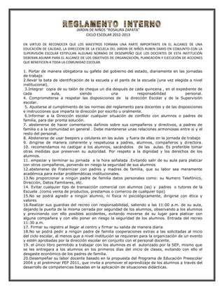 JARDIN DE NIÑOS “ROSAURA ZAPATA”
                                  CICLO ESCOLAR 2012-2013

EN VIRTUD DE RECONOCER QUE LOS MAESTROS FORMAN UNA PARTE IMPORTANTE EN EL ALCANCE DE UNA
EDUCACIÓN DE CALIDAD, LA DIRECCION DE LA ESCUELA DEL JARDIN DE NIÑOS RUBEN DARIO EN CONJUNTO CON LA
SUPERVISIÓN ESCOLAR ESTIPULAN ALGUNAS NORMAS DE DESEMPEÑO QUE LOS DOCENTES DE ESTA INSTITUCIÓN
DEBERAN ASUMIR PARA EL ALCANCE DE LOS OBJETIVOS DE ORGANIZACIÓN, PLANEACIÓN Y EJECUCIÓN DE ACCIONES
QUE BENEFICIEN A TODA LA COMUNIDAD ESCOLAR.

1. Portar de manera obligatoria su gafete del gobierno del estado, diariamente en las jornadas
de trabajo
2.llevar la bata de identificación de la escuela y el pants de la escuela (una vez elegida a nivel
institucional).
 3.Integrar copia de su talón de cheque un dia después de cada quincena , en el expediente de
cada            aula,           siendo            una            responsabilidad          personal.
4. Comprometerse a respetar las disposiciones de la dirección Escolar y de la Supervisión
escolar.
 5. Ajustarse al cumplimiento de las normas del reglamento para docentes y de las disposiciones
e instrucciones que imparta la dirección por escrito u oralmente.
 6.Informar a la Dirección escolar cualquier situación de conflicto con alumnos o padres de
familia, para dar pronta solución.
7. abstenerse de hacer comentarios dañinos sobre sus compañeros y directivos, a padres de
familia o a la comunidad en general . Debe mantenerse unas relaciones armoniosas entre si y el
resto del personal.
8. Abstenerse de usar beepers y celulares en las aulas y fuera de ellas en la jornada de trabajo
9. dirigirse de manera coherente y respetuosa a padres, alumnos, compañeros y directora.
10. recomendamos no castigar a los alumnos, sacándolos de las aulas. Es preferible tomar
otras medidas que preserven su autoridad. Por respeto a la dignidad y los derechos de los
alumnos.
11. empezar y terminar su jornada a la hora señalada .Evitando salir de su aula para platicar
con otros compañeros, poniendo en riesgo la seguridad de sus alumnos
12.abstenerse de Fraternizar con padres y madres de familia, que su labor sea meramente
académica para evitar problemáticas institucionales.
13.No proporcionar a ningún padre de familia datos personales como: su Numero Telefónico,
Dirección, Datos Familiares, etc.
14. Evitar cualquier tipo de transacción comercial con alumnos (as) y padres o tutores de la
Escuela .(como venta de productos, prestamos o comercio de cualquier tipo)
15.No se podrá agredir a ningún alumno, ni física ni psicológicamente, dirigirse con ética y
valores
16.Realizar sus guardias del recreo con responsabilidad, saliendo a las 11:00 a.m. de su aula,
dejando la puerta de la misma cerrada por seguridad de los alumnos, observando a los alumnos
y previniendo con ello posibles accidentes, evitando moverse de su lugar para platicar con
alguna compañera y con ello poner en riesgo la seguridad de los alumnos. Entrada del recreo
11:30 a.m.
17. Firmar su registro al llegar al centro y firmar su salida de manera diaria
18.No se podrá pedir a ningún padre de familia cooperaciones extras a las solicitadas al inicio
del ciclo escolar, al menos que a nivel institución se requieran para la organización de un evento
y estén aprobadas por la dirección escolar en conjunto con el personal docente.
19. el único libro permitido a trabajar con los alumnos es el autorizado por la SEP, mismo que
se les entregara a los alumnos en los primeros días del inicio de clases, evitando con ello el
desgaste económico de los padres de familia.
20.Desempeñar su labor docente basado en la propuesta del Programa de Educación Preescolar
2004 y el preliminar PEP 2011, que invita a promover el aprendizaje de los alumnos a través del
desarrollo de competencias basadas en la aplicación de situaciones didácticas.
 
