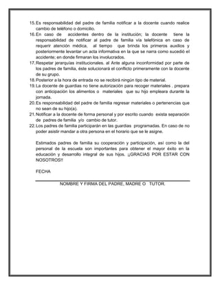 15. Es responsabilidad del padre de familia notificar a la docente cuando realice
    cambio de teléfono o domicilio.
16. En caso de accidentes dentro de la institución; la docente tiene la
    responsabilidad de notificar al padre de familia vía telefónica en caso de
    requerir atención médica, al tiempo que brinda los primeros auxilios y
    posteriormente levantar un acta informativa en la que se narra como sucedió el
    accidente; en donde firmaran los involucrados.
17. Respetar jerarquías institucionales. al Ante alguna inconformidad por parte de
    los padres de familia, éste solucionará el conflicto primeramente con la docente
    de su grupo.
18. Posterior a la hora de entrada no se recibirá ningún tipo de material.
19. La docente de guardias no tiene autorización para recoger materiales . prepara
    con anticipación los alimentos o materiales que su hijo empleara durante la
    jornada.
20. Es responsabilidad del padre de familia regresar materiales o pertenencias que
    no sean de su hijo(a).
21. Notificar a la docente de forma personal y por escrito cuando exista separación
    de padres de familia y/o cambio de tutor.
22. Los padres de familia participarán en las guardias programadas. En caso de no
    poder asistir mandar a otra persona en el horario que se le asigne.

   Estimados padres de familia su cooperación y participación, así como la del
   personal de la escuela son importantes para obtener el mayor éxito en la
   educación y desarrollo integral de sus hijos. ¡¡GRACIAS POR ESTAR CON
   NOSOTROS!!

   FECHA

               NOMBRE Y FIRMA DEL PADRE, MADRE O TUTOR.
 