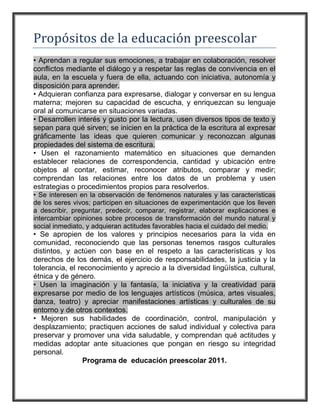 Propósitos de la educación preescolar
• Aprendan a regular sus emociones, a trabajar en colaboración, resolver
conflictos mediante el diálogo y a respetar las reglas de convivencia en el
aula, en la escuela y fuera de ella, actuando con iniciativa, autonomía y
disposición para aprender.
• Adquieran confianza para expresarse, dialogar y conversar en su lengua
materna; mejoren su capacidad de escucha, y enriquezcan su lenguaje
oral al comunicarse en situaciones variadas.
• Desarrollen interés y gusto por la lectura, usen diversos tipos de texto y
sepan para qué sirven; se inicien en la práctica de la escritura al expresar
gráficamente las ideas que quieren comunicar y reconozcan algunas
propiedades del sistema de escritura.
• Usen el razonamiento matemático en situaciones que demanden
establecer relaciones de correspondencia, cantidad y ubicación entre
objetos al contar, estimar, reconocer atributos, comparar y medir;
comprendan las relaciones entre los datos de un problema y usen
estrategias o procedimientos propios para resolverlos.
• Se interesen en la observación de fenómenos naturales y las características
de los seres vivos; participen en situaciones de experimentación que los lleven
a describir, preguntar, predecir, comparar, registrar, elaborar explicaciones e
intercambiar opiniones sobre procesos de transformación del mundo natural y
social inmediato, y adquieran actitudes favorables hacia el cuidado del medio.
• Se apropien de los valores y principios necesarios para la vida en
comunidad, reconociendo que las personas tenemos rasgos culturales
distintos, y actúen con base en el respeto a las características y los
derechos de los demás, el ejercicio de responsabilidades, la justicia y la
tolerancia, el reconocimiento y aprecio a la diversidad lingüística, cultural,
étnica y de género.
• Usen la imaginación y la fantasía, la iniciativa y la creatividad para
expresarse por medio de los lenguajes artísticos (música, artes visuales,
danza, teatro) y apreciar manifestaciones artísticas y culturales de su
entorno y de otros contextos.
• Mejoren sus habilidades de coordinación, control, manipulación y
desplazamiento; practiquen acciones de salud individual y colectiva para
preservar y promover una vida saludable, y comprendan qué actitudes y
medidas adoptar ante situaciones que pongan en riesgo su integridad
personal.
                 Programa de educación preescolar 2011.
 