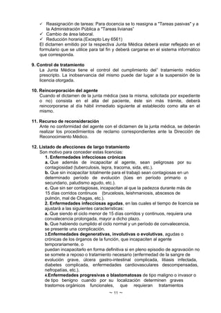  Reasignación de tareas: Para docencia se lo reasigna a "Tareas pasivas" y a
       la Administración Pública a "Tareas livianas”
     Cambio de área laboral.
     Reducción horaria.(Excepto Ley 6561)
    El dictamen emitido por la respectiva Junta Médica deberá estar reflejado en el
    formulario que se utilice para tal fin y deberá cargarse en el sistema informático
    que corresponda.

9. Control de tratamiento
    La Junta Médica tiene el control del cumplimiento del1 tratamiento médico
    prescripto. La inobservancia del mismo puede dar lugar a la suspensión de la
    licencia otorgada.

10. Reincorporación del agente
    Cuando el dictamen de la junta médica (sea la misma, solicitada por expediente
    o no) consista en el alta del paciente, éste sin más trámite, deberá
    reincorporarse al día hábil inmediato siguiente al establecido como alta en el
    mismo.

11. Recurso de reconsideración
    Ante no conformidad del agente con el dictamen de la junta médica, se deberán
    realizar los procedimientos de reclamo correspondientes ante la Dirección de
    Reconocimiento Médico.

12. Listado de afecciones de largo tratamiento
    Son motivo para conceder estas licencias:
       1. Enfermedades infecciosas crónicas
       a. Que además de incapacitar al agente, sean peligrosas por su
       contagiosidad (tuberculosis, lepra, tracoma, sida, etc.).
       b. Que sin incapacitar totalmente para el trabajó sean contagiosas en un
       determinado período de evolución (lúes en período primario o
       secundario, paludismo agudo, etc.).
       c. Que sin ser contagiosas, incapacitan al que la padezca durante más de
       15 días corridos continuos (brucelosis, leishmaniosis, abscesos de
       pulmón, mal de Chagas, etc.).
       2. Enfermedades infecciosas agudas, en las cuales el tiempo de licencia se
       ajustará a las siguientes características:
       a. Que siendo el ciclo menor de 15 días corridos y continuos, requiera una
       convalecencia prolongada, mayor a dicho plazo.
       b. Que habiendo cumplido el ciclo normal y un período de convalecencia,
       se presente una complicación.
       3.Enfermedades degenerativas, involutivas o evolutivas, agudas o
       crónicas de los órganos de la función, que incapaciten al agente
       temporariamente, o
       puedan incapacitarlo en forma definitiva si en pleno episodio de agravación no
       se somete a reposo o tratamiento necesario (enfermedad de la sangre de
       evolución grave, úlcera gastro-intestinal complicada, litiasis infectada,
       diabetes complicada, enfermedades cardiovasculares descompensadas,
       nefropatías, etc.).
       4.Enfermedades progresivas o blastomatosas de tipo maligno o invasor o
       de tipo benigno cuando por su localización determinen graves
       trastornos orgánicos funcionales, que requieran tratamientos
                                       ~ 11 ~
 