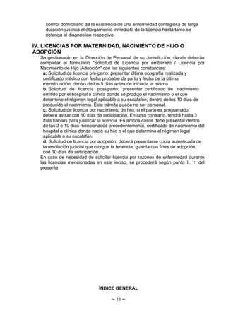 control domiciliario de la existencia de una enfermedad contagiosa de larga
    duración justifica el otorgamiento inmediato de la licencia hasta tanto se
    obtenga el diagnóstico respectivo.

IV. LICENCIAS POR MATERNIDAD, NACIMIENTO DE HIJO O
ADOPCIÓN
  Se gestionarán en la Dirección de Personal de su Jurisdicción, donde deberán
  completar el formulario "Solicitud de Licencia por embarazo / Licencia por
  Nacimiento de Hijo /Adopción" con las siguientes constancias:
    a. Solicitud de licencia pre-parto: presentar última ecografía realizada y
    certificado médico con fecha probable de parto y fecha de la última
    menstruación, dentro de los 5 días antes de iniciada la misma.
    b. Solicitud de licencia post-parto: presentar certificado de nacimiento
    emitido por el hospital o clínica donde se produjo el nacimiento o el que
    determine el régimen legal aplicable a su escalafón, dentro de los 10 días de
    producido el nacimiento. Éste trámite puede no ser personal.
    c. Solicitud de licencia por nacimiento de hijo: si el parto es programado,
    deberá avisar con 10 días de anticipación. En caso contrario, tendrá hasta 3
    días hábiles para justificar la licencia. En ambos casos debe presentar dentro
    de los 3 o 10 días mencionados precedentemente, certificado de nacimiento del
    hospital o clínica donde nació su hijo o el que determine el régimen legal
    aplicable a su escalafón.
    d. Solicitud de licencia por adopción: deberá presentarse copia autenticada de
    la resolución judicial que otorgue la tenencia, guarda con fines de adopción,
    con 10 días de anticipación.
  En caso de necesidad de solicitar licencia por razones de enfermedad durante
  las licencias mencionadas en este inciso, se procederá según punto II. 1. del
  presente.




                              ÍNDICE GENERAL

                                    ~ 13 ~
 