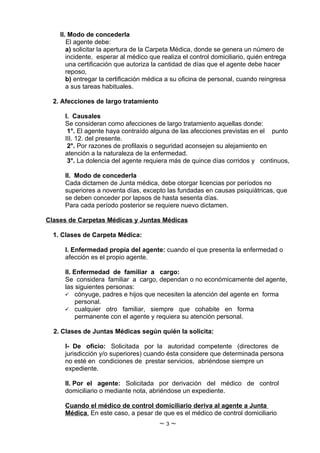 II. Modo de concederla
       El agente debe:
       a) solicitar la apertura de la Carpeta Médica, donde se genera un número de
       incidente, esperar al médico que realiza el control domiciliario, quién entrega
       una certificación que autoriza la cantidad de días que el agente debe hacer
       reposo,
       b) entregar la certificación médica a su oficina de personal, cuando reingresa
       a sus tareas habituales.

  2. Afecciones de largo tratamiento

     I. Causales
     Se consideran como afecciones de largo tratamiento aquellas donde:
      1°. El agente haya contraído alguna de las afecciones previstas en el punto
     III. 12. del presente.
      2°. Por razones de profilaxis o seguridad aconsejen su alejamiento en
     atención a la naturaleza de la enfermedad.
      3°. La dolencia del agente requiera más de quince días corridos y continuos,

     II. Modo de concederla
     Cada dictamen de Junta médica, debe otorgar licencias por períodos no
     superiores a noventa días, excepto las fundadas en causas psiquiátricas, que
     se deben conceder por lapsos de hasta sesenta días.
     Para cada período posterior se requiere nuevo dictamen.

Clases de Carpetas Médicas y Juntas Médicas

  1. Clases de Carpeta Médica:

     I. Enfermedad propia del agente: cuando el que presenta la enfermedad o
     afección es el propio agente.

     II. Enfermedad de familiar a cargo:
     Se considera familiar a cargo, dependan o no económicamente del agente,
     las siguientes personas:
      cónyuge, padres e hijos que necesiten la atención del agente en forma
          personal.
      cualquier otro familiar, siempre que cohabite en forma
          permanente con el agente y requiera su atención personal.

  2. Clases de Juntas Médicas según quién la solicita:

     I- De oficio: Solicitada por la autoridad competente (directores de
     jurisdicción y/o superiores) cuando ésta considere que determinada persona
     no esté en condiciones de prestar servicios, abriéndose siempre un
     expediente.

     II. Por el agente: Solicitada por derivación del médico de control
     domiciliario o mediante nota, abriéndose un expediente.

     Cuando el médico de control domiciliario deriva al agente a Junta
     Médica. En este caso, a pesar de que es el médico de control domiciliario
                                       ~3~
 