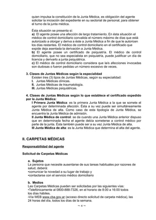 quien impulsa la constitución de la Junta Médica, es obligación del agente
      solicitar la iniciación del expediente en su sectorial de personal, para obtener
      el turno de la junta médica.

      Ésta situación se presenta si:
      a) El agente posee una afección de largo tratamiento. En ésta situación el
      médico de control domiciliario convalida el número máximo de días que está
      autorizado a otorgar y deriva a éste a Junta Médica a fin de que le autoricen
      los días restantes. El médico de control domiciliario en el certificado que
      expide deja asentada la derivación a Junta Médica.
      b) El agente posee un certificado de psiquiatría. El médico de control
      domiciliario, que no sea especialista en psiquiatría, puede justificar un día de
      licencia y derivarlo a junta psiquiátrica.
      c) El médico de control domiciliario considera que la/s afecciones invocadas
      son dudosas o fueron pedidas un número excesivo de veces.

  3. Clases de Juntas Médicas según la especialidad
      Existen tres (3) tipos de Juntas Médicas, según su especialidad:
      I. Juntas Médicas clínicas.
      II. Juntas Médicas de traumatología.
      III. Juntas Médicas psiquiátricas.

  4. Clases de Juntas Médicas según lo que establece el certificado expedido
  por la Junta Médica:
      I Primera Junta Médica: es la primera Junta Médica a la que se somete el
      agente por determinada afección. Ésta a su vez puede ser simultáneamente
      Junta Médica de alta. Como caso de esta tipología de Junta Médica, se
      encuentra la Junta Médica de admisión.
      II Junta Médica de control: se da cuando una Junta Médica anterior dispuso
      que en determinada fecha el agente debía someterse a control médico por
      parte de la junta. Ésta también puede ser a su vez Junta Médica de alta.
      III Junta Médica de alta: es la Junta Médica que determina el alta del agente.


II. CARPETAS MÉDICAS

Responsabilidad del agente

Solicitud de Carpetas Médicas

   a. Sujetos
   La persona que necesite ausentarse de sus tareas habituales por razones de
   salud, deberá:
   •comunicar la novedad a su lugar de trabajo y
   •contactarse con el servicio médico domiciliario

   b. Medios
   Las Carpetas Médicas pueden ser solicitadas por las siguientes vías:
   •Telefónicamente al 0800-888-7326, en el horario de 8:00 a 16:00 todos
   los días hábiles.
   •Vía WEB www.cba.gov.ar (acceso directo solicitud de carpeta médica), las
   24 horas del día, todos los días de la semana.
                                        ~4~
 