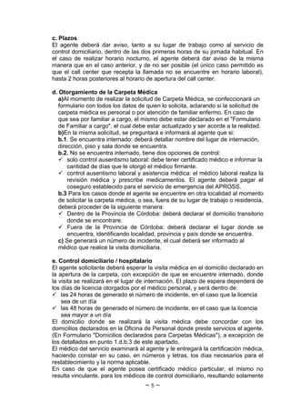 c. Plazos
El agente deberá dar aviso, tanto a su lugar de trabajo como al servicio de
control domiciliario, dentro de las dos primeras horas de su jornada habitual. En
el caso de realizar horario nocturno, el agente deberá dar aviso de la misma
manera que en el caso anterior, y de no ser posible (el único caso permitido es
que el call center que recepta la llamada no se encuentre en horario laboral),
hasta 2 horas posteriores al horario de apertura del call center.

d. Otorgamiento de la Carpeta Médica
   a)Al momento de realizar la solicitud de Carpeta Médica, se confeccionará un
   formulario con todos los datos de quien lo solicita, aclarando si la solicitud de
   carpeta médica es personal o por atención de familiar enfermo. En caso de
   que sea por familiar a cargo, el mismo debe estar declarado en el "Formulario
   de Familiar a cargo", el cual debe estar actualizado y ser acorde a la realidad.
   b)En la misma solicitud, se preguntará e informará al agente que si:
   b.1. Se encuentra internado: deberá detallar nombre del lugar de internación,
   dirección, piso y sala donde se encuentra.
   b.2. No se encuentra internado, tiene dos opciones de control:
    solo control ausentismo laboral: debe tener certificado médico e informar la
       cantidad de días que le otorgó el médico firmante.
    control ausentismo laboral y asistencia médica: el médico laboral realiza la
       revisión médica y prescribe medicamentos. El agente deberá pagar el
       coseguro establecido para el servicio de emergencia del APROSS.
   b.3 Para los casos donde el agente se encuentre en otra localidad al momento
   de solicitar la carpeta médica, o sea, fuera de su lugar de trabajo o residencia,
   deberá proceder de la siguiente manera:
    Dentro de la Provincia de Córdoba: deberá declarar el domicilio transitorio
       donde se encontrare.
    Fuera de la Provincia de Córdoba: deberá declarar el lugar donde se
       encuentra, identificando localidad, provincia y país donde se encuentra.
   c) Se generará un número de incidente, el cual deberá ser informado al
   médico que realice la visita domiciliaria.

e. Control domiciliario / hospitalario
El agente solicitante deberá esperar la visita médica en el domicilio declarado en
la apertura de la carpeta, con excepción de que se encuentre internado, donde
la visita se realizará en el lugar de internación. El plazo de espera dependerá de
los días de licencia otorgados por el médico personal, y será dentro de:
 las 24 horas de generado el número de incidente, en el caso que la licencia
    sea de un día
 las 48 horas de generado el número de incidente, en el caso que la licencia
    sea mayor a un día
El domicilio donde se realizará la visita médica debe concordar con los
domicilios declarados en la Oficina de Personal donde preste servicios el agente.
(En Formulario "Domicilios declarados para Carpetas Médicas"), a excepción de
los detallados en punto 1.d.b.3 de este apartado.
El médico del servicio examinará al agente y le entregará la certificación médica,
haciendo constar en su caso, en números y letras, los días necesarios para el
restablecimiento y la norma aplicable.
En caso de que el agente posea certificado médico particular, el mismo no
resulta vinculante, para los médicos de control domiciliario, resultando solamente
                                    ~5~
 
