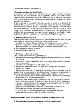 orientador de diagnóstico y pronóstico.

   f. Excepciones al control domiciliario
   Si él agente se encuentra en otra localidad, provincia o país donde no existiesen
   los servicios médicos referidos en el apartado anterior, el agente deberá
   presentar certificado médico particular, refrendado por la autoridad policial del
   lugar, que acredite la presencia del agente y la inexistencia de médico de control
   domiciliario en el lugar.
   Si se encuentra en el exterior, deberá presentar o remitir a la Sectorial de
   personal de su jurisdicción, los certificados expedidos por las autoridades
   médicas oficiales del país donde se encontrare, visados por el Consulado de la
   República Argentina. De no existir las autoridades médicas a que se hace
   referencia, el interesado recabará ante la Policía del lugar, una constancia que
   certifique tal circunstancia, teniendo entonces validez el certificado médico
   particular, legalizado y visado por el Consulado de la República Argentina.

   g. Inasistencias injustificadas
   La inasistencia se considerará injustificada y se procederá a descontar los días
   en el recibo de haberes, si el examen no puede cumplirse por:
    insuficiente o errónea determinación del domicilio o lugar de internación, o
    por causa imputable al agente (Ejemplos: no funciona el timbre, posee
       perros peligrosos y el agente se niega a encerrarlos, entre otras causas)
    por encontrarse ausente el agente
    inaccesibilidad al domicilio

   h. Justificación de inasistencias
   Para justificar las inasistencias, ya sea porque:
    excepcionalmente el agente se reintegra a sus tareas y el médico no hubiere
        concurrido
    se encuentra en alguna localidad de la provincia de Córdoba donde no existe
        control domiciliario
    se encuentra en otra provincia o fuera del país
    se procedió a descontar el día por algunas de las causales invocadas
        en el punto anterior
   El agente debe, dentro de tres días hábiles posteriores a su reintegro al lugar de
   trabajo, dirigirse personalmente a la Dirección de Personal de su Jurisdicción y
   gestionar la justificación de la carpeta solicitada, de la siguiente manera:
      a)Completar el formulario de "Solicitudes Licencias/Juntas médicas" visado por
      la dependencia en la que presta servicios,
      b)Presentar antecedentes y estudios médicos con los que cuente, en original y
      copia, donde debe constar: Apellido y Nombre, Numero de D.N.I., diagnostico,
      evolución y tratamiento, lapso de reposo indicado, fecha y hora, firma y sello
      del profesional, todo en letra clara y legible.
      c)Adjuntar comprobantes respaldatorios para acreditar el motivo de la
      ausencia en el domicilio declarado o lugar de internación.
      En caso de que se justifique la inasistencia, se devolverá el importe
      descontado en el próximo recibo de sueldos a emitirse.


Responsabilidades de las sectoriales de personal de cada jurisdicción

   1. Dentro de las responsabilidades que adquieren las distintas
                                      ~6~
 
