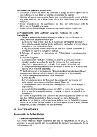 sectoriales de personal, encontramos:
    Actualizar la base de datos de familiares a cargo de cada agente de su
      dependencia, la cual debe ser acorde a la realidad del agente.
    Solicitar al agente que acredite hasta tres domicilios donde puede solicitar
      carpetas médicas, en el Formulario "Domicilios acreditados para carpetas
      médicas".
    Iniciar procedimiento de justificación de días por enfermedad ante la
      Dirección de Salud Ocupacional.
    Iniciar trámite de licencia por embarazo, nacimiento de hijo o adopción.

   2. Procedimiento para justificar carpetas médicas de corto
   tratamiento
      I. Previo a receptar documentación alguna, la Dirección de Personal de
      cada jurisdicción deberá controlar que:
          a. el agente haya avisado que iba a ausentarse por razones de salud y
          haya abierto carpeta médica, dentro del horario habitual en el primer día de
          inasistencia que pretende justificar.
          b. la justificación se realice dentro de los tres días hábiles posteriores al
          reintegro del agente a su lugar de trabajo.
      II. Entregar al agente el formulario de ""Solicitudes Licencias/Juntas
      médicas"
      III. Solicitar al agente:
          a. antecedentes y estudios médicos, en original y copia, donde debe
          constar: apellido y nombre del agente, número de D.N.I. del agente,
          diagnóstico, lapso de reposo indicado, firma y sello del profesional.
          b. comprobantes respáldatenos que acrediten el motivo de la ausencia del
          agente en el domicilio declarado.
      IV. Controlar que en el formulario de ""Solicitudes Licencias/Juntas médicas"
      se encuentren datos acordes al sistema informático de la dependencia.
      V. Armar un expediente donde se debe incorporar:
          a. Hoja de ruta
          b. Formulario completo de "Solicitud de autorización de licencia por
          enfermedad", autorizado por la Dirección de Personal.
          c. Antecedentes y estudios médicos, en original o copia certificada por la
          dependencia
          d. comprobantes respáldatenos que acrediten el motivo de la ausencia
          e. toda otra documentación que se considere necesaria para justificar la
          inasistencia.
      VI. Remitir el expediente a la Dirección de Salud Ocupacional dentro de los
      tres días hábiles de recibida la documentación por parte del agente.
      VII. Una vez recibida la notificación desde la Dirección de Salud Ocupacional,
      dentro de los 2 días hábiles, deberá notificar al agente sobre la resolución del
      expediente, ya sea favorable o no para el mismo.

III. JUNTAS MÉDICAS

Composición de Juntas Médicas

   1. Cantidad de profesionales
   Las Juntas Médicas deben integrarse por tres (3) facultativos de la DSO y,
   además, el agente cuenta con la posibilidad de concurrir acompañado $e su
   médico personal.
                                       ~7~
 