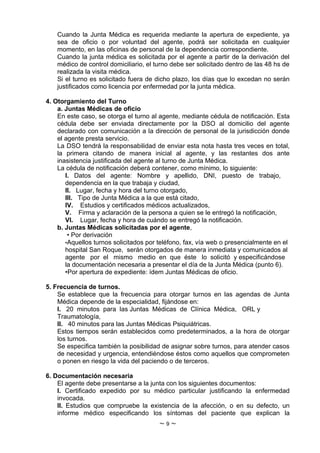 Cuando la Junta Médica es requerida mediante la apertura de expediente, ya
    sea de oficio o por voluntad del agente, podrá ser solicitada en cualquier
    momento, en las oficinas de personal de la dependencia correspondiente.
    Cuando la junta médica es solicitada por el agente a partir de la derivación del
    médico de control domiciliario, el turno debe ser solicitado dentro de las 48 hs de
    realizada la visita médica.
    Si el turno es solicitado fuera de dicho plazo, los días que lo excedan no serán
    justificados como licencia por enfermedad por la junta médica.

4. Otorgamiento del Turno
    a. Juntas Médicas de oficio
    En este caso, se otorga el turno al agente, mediante cédula de notificación. Esta
    cédula debe ser enviada directamente por la DSO al domicilio del agente
    declarado con comunicación a la dirección de personal de la jurisdicción donde
    el agente presta servicio.
    La DSO tendrá la responsabilidad de enviar esta nota hasta tres veces en total,
    la primera citando de manera inicial al agente, y las restantes dos ante
    inasistencia justificada del agente al turno de Junta Médica.
    La cédula de notificación deberá contener, como mínimo, lo siguiente:
       I. Datos del agente: Nombre y apellido, DNI, puesto de trabajo,
       dependencia en la que trabaja y ciudad,
       II. Lugar, fecha y hora del turno otorgado,
       III. Tipo de Junta Médica a la que está citado,
       IV. Estudios y certificados médicos actualizados,
       V. Firma y aclaración de la persona a quien se le entregó la notificación,
       VI. Lugar, fecha y hora de cuándo se entregó la notificación.
    b. Juntas Médicas solicitadas por el agente,
        • Por derivación
       •Aquellos turnos solicitados por teléfono, fax, vía web o presencialmente en el
       hospital San Roque, serán otorgados de manera inmediata y comunicados al
       agente por el mismo medio en que éste lo solicitó y especificándose
       la documentación necesaria a presentar el día de la Junta Médica (punto 6).
       •Por apertura de expediente: ídem Juntas Médicas de oficio.

5. Frecuencia de turnos.
    Se establece que la frecuencia para otorgar turnos en las agendas de Junta
    Médica depende de la especialidad, fijándose en:
    I. 20 minutos para las Juntas Médicas de Clínica Médica, ORL y
    Traumatología,
    II. 40 minutos para las Juntas Médicas Psiquiátricas.
    Estos tiempos serán establecidos como predeterminados, a la hora de otorgar
    los turnos.
    Se especifica también la posibilidad de asignar sobre turnos, para atender casos
    de necesidad y urgencia, entendiéndose éstos como aquellos que comprometen
    o ponen en riesgo la vida del paciendo o de terceros.

6. Documentación necesaria
    El agente debe presentarse a la junta con los siguientes documentos:
    I. Certificado expedido por su médico particular justificando la enfermedad
    invocada.
    II. Estudios que compruebe la existencia de la afección, o en su defecto, un
    informe médico especificando los síntomas del paciente que explican la
                                        ~9~
 