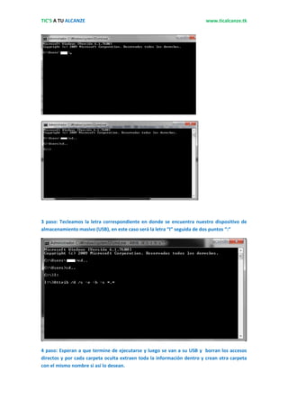 TIC’S A TU ALCANZE                                                      www.ticalcanze.tk




3 paso: Tecleamos la letra correspondiente en donde se encuentra nuestro dispositivo de
almacenamiento masivo (USB), en este caso será la letra “I” seguida de dos puntos “:”




4 paso: Esperan a que termine de ejecutarse y luego se van a su USB y borran los accesos
directos y por cada carpeta oculta extraen toda la información dentro y crean otra carpeta
con el mismo nombre si así lo desean.
 