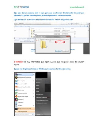 TIC’S A TU ALCANZE                                                         www.ticalcanze.tk


Ojo: para borrar presiona shitf + supr, para que se eliminen directamente sin pasar por
papelera, ya que allí también podría ocasionar problemas a nuestro sistema.

Ojo: Nótese que la ubicación de ese archivo infectado está en la siguiente ruta.




2 Método: No muy informático que digamos, pero que nos puede sacar de un gran
apuro.

1 paso: nos dirigimos al inicio de Windows y buscamos el archivo de winrar.
 