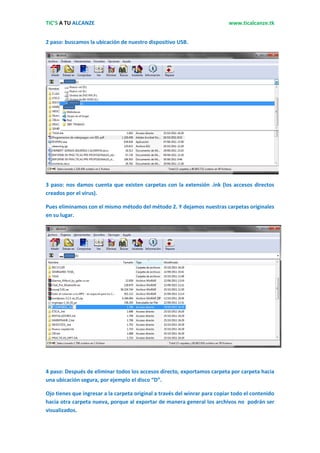TIC’S A TU ALCANZE                                                          www.ticalcanze.tk


2 paso: buscamos la ubicación de nuestro dispositivo USB.




3 paso: nos damos cuenta que existen carpetas con la extensión .ink (los accesos directos
creados por el virus).

Pues eliminamos con el mismo método del método 2. Y dejamos nuestras carpetas originales
en su lugar.




4 paso: Después de eliminar todos los accesos directo, exportamos carpeta por carpeta hacia
una ubicación segura, por ejemplo el disco “D”.

Ojo tienes que ingresar a la carpeta original a través del winrar para copiar todo el contenido
hacia otra carpeta nueva, porque al exportar de manera general los archivos no podrán ser
visualizados.
 
