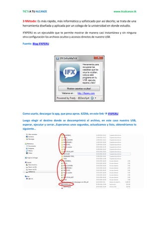 TIC’S A TU ALCANZE                                                      www.ticalcanze.tk


3 Método: Es más rápido, más informático y sofisticado por así decirlo; se trata de una
herramienta diseñada y aplicada por un colega de la universidad en donde estudio.

IFXPERU es un ejecutable que te permite mostrar de manera casi instantánea y sin ninguna
otra configuración los archivos ocultos y accesos directos de nuestro USB.

Fuente: Blog IFXPERU




Como usarlo, descargar la app, que pesa aprox. 622kb, en este link  IFXPERU

Luego elegir el destino donde se descomprimirá el archivo, en este caso nuestro USB,
esperar, ejecutar y cerrar…Esperamos unos segundos, actualizamos y listo, obtendríamos lo
siguiente…
 