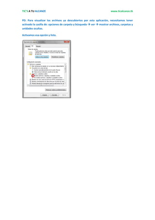 TIC’S A TU ALCANZE                                                      www.ticalcanze.tk


PD: Para visualizar los archivos ya descubiertos por esta aplicación, necesitamos tener
activado la casilla de: opciones de carpeta y búsqueda  ver  mostrar archivos, carpetas y
unidades ocultas.

Activamos esa opción y listo.
 