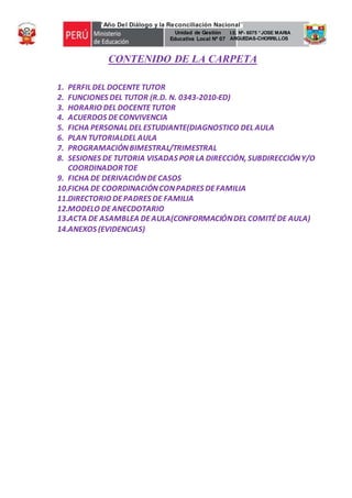 “Año Del Diálogo y la Reconciliación Nacional”
Unidad de Gestión
Educativa Local Nº 07
I.E. Nª- 6075 “JOSE MARIA
ARGUEDAS-CHORRILLOS
TOE
CONTENIDO DE LA CARPETA
1. PERFIL DEL DOCENTE TUTOR
2. FUNCIONES DEL TUTOR (R.D. N. 0343-2010-ED)
3. HORARIO DEL DOCENTETUTOR
4. ACUERDOS DECONVIVENCIA
5. FICHA PERSONAL DEL ESTUDIANTE(DIAGNOSTICO DEL AULA
6. PLAN TUTORIALDEL AULA
7. PROGRAMACIÓNBIMESTRAL/TRIMESTRAL
8. SESIONES DE TUTORIA VISADAS POR LA DIRECCIÓN, SUBDIRECCIÓNY/O
COORDINADORTOE
9. FICHA DE DERIVACIÓNDECASOS
10.FICHA DE COORDINACIÓNCONPADRES DEFAMILIA
11.DIRECTORIO DEPADRES DE FAMILIA
12.MODELO DEANECDOTARIO
13.ACTA DE ASAMBLEA DEAULA(CONFORMACIÓNDEL COMITÉDE AULA)
14.ANEXOS (EVIDENCIAS)
 