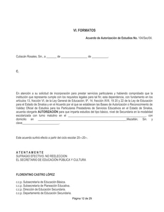 VI. FORMATOS
                                                               Acuerdo de Autorización de Estudios No. 104/Sec/04.




Culiacán Rosales, Sin., a _______ de __________________ de ___________.



C.




En atención a su solicitud de incorporación para prestar servicios particulares y habiendo comprobado que la
institución que representa cumple con los requisitos legales para tal fin; esta dependencia, con fundamento en los
artículos 13, fracción VI, de la Ley General de Educación; 9º, 14, fracción XVII, 19 20 y 22 de la Ley de Educación
para el Estado de Sinaloa y en el Acuerdo por el que se establecen las Bases de Autorización o Reconocimiento de
Validez Oficial de Estudios para los Particulares Prestadores de Servicios Educativos en el Estado de Sinaloa,
acuerda otorgarle AUTORIZACIÓN para que imparta estudios del tipo básico, nivel de Secundaria en la modalidad
escolarizada con turno matutino en el _____________________________________________________, con
domicilio en ____________________________________________________________,Mazatlán, Sin. y
clave_________________________.



Este acuerdo surtirá efecto a partir del ciclo escolar 20---20--.



ATENTAMENTE
SUFRAGIO EFECTIVO. NO REELECCION
EL SECRETARIO DE EDUCACIÓN PÚBLICA Y CULTURA



FLORENTINO CASTRO LÓPEZ

c.c.p. Subsecretaría de Educación Básica.
c.c.p. Subsecretaría de Planeación Educativa.
c.c.p. Dirección de Educación Secundaria.
c.c.p. Departamento de Educación Secundaria.
                                                  Página 12 de 29
 