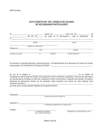 AMS*carmelita.




                          ACTA CONSTITUVA DEL CONSEJO DE CALIDAD
                               DE SECUNDARIAS PARTICULARES



En __________________________________ siendo las ____________ horas del día ______________ de
__________________ del año 20______, con base en la convocatoria y bajo la presidencia      del
C.___________________________________________________________________________________________
, ____________________________________________________________________________________________
                                NOMBRE                                                        PUESTO
______________________________________________________.
                        NOMBRE DE LA INSTITUCION
Ubicado en____________________________________________________________________________________
                                          CALLE                                                NÚMERO
___________________________________ __________________________________________________________
COLONIA O LOCALIDAD              C. P.        MUNICIPIO           ENTIDAD FEDERATIVA




Se reunieron la autoridad educativa, personal docente y el Representante de la Asociación de Padres de Familia,
para proceder a la Constitución del Consejo de Calidad. _____________________________________________.



En uso de la palabra el ____________________________________________________ en su calidad de
Presidente de este Consejo de Calidad, hizo explicación sobre la naturaleza, significado y funciones de este órgano
de consulta que se constituye en este acto. Después de recibir la información y habiendo sido resuelta las dudas y
peticiones de aclaraciones hechas por los presentes, éstos acordaron por mayoría de votos designar como
Secretario de Actas a ___________________________________________________________________________
por tanto, dicho consejo quedará integrado de la siguiente manera:



Presidente: (*) _________________________________________________________________________________
                                                   SUPERVISOR ESCOLAR Y/O DIRECTOR




Secretario: (**) _________________________________________________________________________________
                                                   COORDINADOR ADMINISTRATIVO (SUBDIRECTOR)


Vocales:               ________________________________                              ______________________________
                                    COORDINADOR ACADEMICO                             PRESIDENTE DE LA ASOCIACION DE P. DE F.
                                   (AUX. TECNICO PEDAGOGICO)




                                                   Página 16 de 29
 
