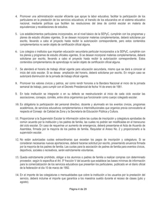 4. Promover una administración escolar eficiente que apoye la labor educativa; facilitar la participación de los
   particulares en la prestación de los servicios educativos; el transito de los educandos en el sistema educativo
   nacional, mediante políticas que faciliten las resoluciones del área de control escolar en materia de
   equivalencias y revalidaciones de estudios.

5. Los establecimientos particulares incorporados, en el nivel básico de la SEPyC, cumplirán con los programas y
   planes de estudio oficiales vigentes, Si se desean incorporar materias complementarias, deberá solicitarse por
   escrito, llevando a cabo el proyecto hasta recibir la autorización correspondiente, pero estos contenidos
   complementarios no serán objeto de certificación oficial alguna.

6. Los colegios o institutos que impartan educación secundaria particular incorporados a la SEPyC, cumplirán con
   los planes y programas de estudio oficiales vigentes. Si se desean incorporar materias complementarias, deberá
   solicitarse por escrito, llevando a cabo el proyecto hasta recibir la autorización correspondiente. Estos
   contenidos complementarios de aprendizaje no serán objeto de certificación oficial alguna.

7. Se atenderá el horario de trabajo oficial vigente para educación secundaria, mismo que se dará a conocer al
   inicio del ciclo escolar. Si se desea ampliación del horario, deberá solicitarse por escrito. En ningún caso se
   autorizará disminución de la jornada de trabajo oficial vigente.

8. Promover los valores cívicos y patrios, así como rendir honores a la Bandera Nacional al inicio de la jornada
   semanal de trabajo, para cumplir con el Decreto Presidencial de fecha 14 de enero de 1981.

9. En toda institución se integrarán o en su defecto se reestructurarán al inicio de cada ciclo escolar las
   asociaciones, consejos, comités, entre otros organismos que funcionarán como cuerpo colegiado escolar.

10. Es obligatoria la participación del personal directivo, docente y alumnado en los eventos cívicos, programas
    académicos, de servicios educativos complementarios e interinstitucionales que organice previa convocatoria al
    respecto el Consejo de Calidad de Zona y la Secretaría de Educación Pública y Cultura.

11. Proporcionar a la Supervisión Escolar la información sobre las cuotas de inscripción y colegiatura aprobadas de
    común acuerdo por la institución y los padres de familia, las cuales no podrán ser modificadas en el transcurso
    del ciclo escolar. En caso de requerirse un aumento de emergencia, deberá presentarse el Acta de Acuerdo de
    Asamblea, firmada por la mayoría de los padres de familia. Requisitar el Anexo No. 2 y proporcionarlo a la
    supervisión escolar.

12. No están autorizadas cuotas extraordinarias que excedan los pagos de inscripción y colegiatura. Si se
    consideran necesarias nuevas aportaciones, deberá hacerse solicitud por escrito, presentando anuencia firmada
    por la mayoría de los padres de familia. Las cuotas para la asociación de padres de familia para eventos cívicos,
    deportivos, sociales o recreativos, serán estrictamente voluntarias.

13. Queda estrictamente prohibido, obligar a los alumnos o padres de familia a realizar compras con determinado
    proveedor, según lo especifica el Art. 5º fracción V del acuerdo que establece las bases mínimas de información
    para la comercialización de los servicios educativos que presentan los particulares, publicado en el diario oficial
    de la federación el día 10 de marzo de 1992.

14. En el importe de las colegiaturas o mensualidades que cobre la institución a los usuarios por la prestación del
    servicio, deberá incluirse el importe que garantice a los maestros sueldo durante el receso de clases (julio y
    agosto).

                                                 Página 4 de 29
 