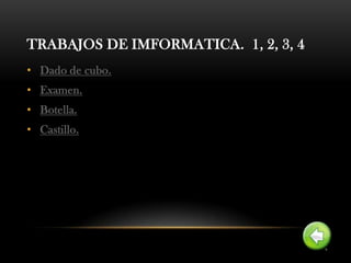 TRABAJOS DE IMFORMATICA. 1, 2, 3, 4
• Dado de cubo.
• Examen.
• Botella.
• Castillo.
 