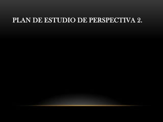 PLAN DE ESTUDIO DE PERSPECTIVA 2.
 