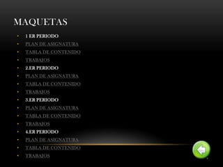 MAQUETAS
•   1 ER PERIODO
•   PLAN DE ASIGNATURA
•   TABLA DE CONTENIDO
•   TRABAJOS
•   2.ER PERIODO
•   PLAN DE ASIGNATURA
•   TABLA DE CONTENIDO
•   TRABAJOS
•   3.ER PERIODO
•   PLAN DE ASIGNATURA
•   TABLA DE CONTENIDO
•   TRABAJOS
•   4.ER PERIODO
•   PLAN DE ASIGNATURA
•   TABLA DE CONTENIDO
•   TRABAJOS
 