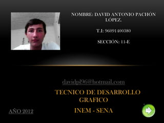 NOMBRE: DAVID ANTONIO PACHÓN
                          LÓPEZ.

                       T.I: 96091400380

                       SECCIÓN: 11-E




            davidpl96@hotmail.com
           TECNICO DE DESARROLLO
                 GRAFICO
AÑO 2012        INEM - SENA
 