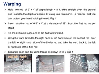 Warping
➢ Hold two rod of 2” x 4’ of carpet length + 8 ft. extra straight over the ground
and insert to the depth of approx. 6” using iron hammer in a manner that you
can protect your hand holding the rod. Fig 1
➢ Insert another rod of 0.5” x 4’ at a distance of 18” from the first rod as per
step1
➢ Tie the available loose end of the ball with first rod.
➢ Bring the warp thread to the right hand or left hand side of the second rod over
the left or right hand side of the divider rod and take the warp back to the left
or right side of the first rod
➢ Separate each pair by using thread as shown in fig 3 and 4
 