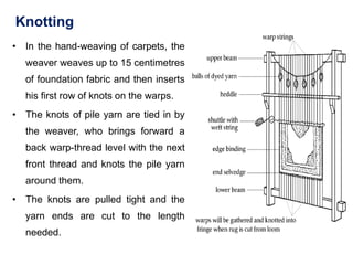 Knotting
• In the hand-weaving of carpets, the
weaver weaves up to 15 centimetres
of foundation fabric and then inserts
his first row of knots on the warps.
• The knots of pile yarn are tied in by
the weaver, who brings forward a
back warp-thread level with the next
front thread and knots the pile yarn
around them.
• The knots are pulled tight and the
yarn ends are cut to the length
needed.
 