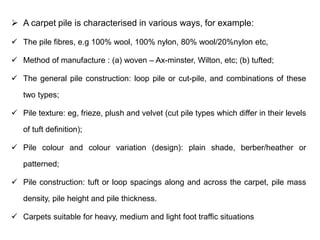 ➢ A carpet pile is characterised in various ways, for example:
✓ The pile fibres, e.g 100% wool, 100% nylon, 80% wool/20%nylon etc,
✓ Method of manufacture : (a) woven – Ax-minster, Wilton, etc; (b) tufted;
✓ The general pile construction: loop pile or cut-pile, and combinations of these
two types;
✓ Pile texture: eg, frieze, plush and velvet (cut pile types which differ in their levels
of tuft definition);
✓ Pile colour and colour variation (design): plain shade, berber/heather or
patterned;
✓ Pile construction: tuft or loop spacings along and across the carpet, pile mass
density, pile height and pile thickness.
✓ Carpets suitable for heavy, medium and light foot traffic situations
 