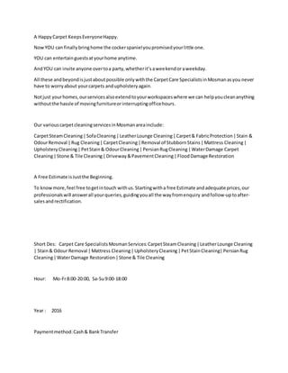 A HappyCarpet KeepsEveryoneHappy.
NowYOU can finallybringhome the cockerspanielyoupromisedyourlittle one.
YOU can entertainguestsatyourhome anytime.
AndYOU can invite anyone overtoa party,whetherit’saweekendoraweekday.
All these andbeyondisjustaboutpossible onlywiththe CarpetCare SpecialistsinMosmanasyou never
have to worryabout yourcarpets andupholsteryagain.
Notjust yourhomes,ourservicesalsoextendtoyourworkspaceswhere we can helpyoucleananything
withoutthe hassle of movingfurnitureorinterruptingofficehours.
Our variouscarpetcleaningservicesinMosmanareainclude:
CarpetSteamCleaning|SofaCleaning|LeatherLounge Cleaning|Carpet& FabricProtection|Stain &
OdourRemoval |Rug Cleaning|CarpetCleaning|Removal of StubbornStains|Mattress Cleaning|
UpholsteryCleaning|PetStain& OdourCleaning|PersianRugCleaning|WaterDamage Carpet
Cleaning|Stone & Tile Cleaning|Driveway&PavementCleaning|FloodDamage Restoration
A Free Estimate isJustthe Beginning.
To knowmore,feel free togetintouch withus.Startingwitha free Estimate andadequate prices,our
professionalswill answerall yourqueries,guidingyouall the wayfromenquiry andfollow-uptoafter-
salesandrectification.
Short Des: Carpet Care SpecialistsMosmanServices:CarpetSteamCleaning|LeatherLounge Cleaning
| Stain& Odour Removal |Mattress Cleaning|UpholsteryCleaning|PetStainCleaning|PersianRug
Cleaning|WaterDamage Restoration|Stone & Tile Cleaning
Hour: Mo-Fr8:00-20:00, Sa-Su9:00-18:00
Year : 2016
Paymentmethod:Cash& BankTransfer
 