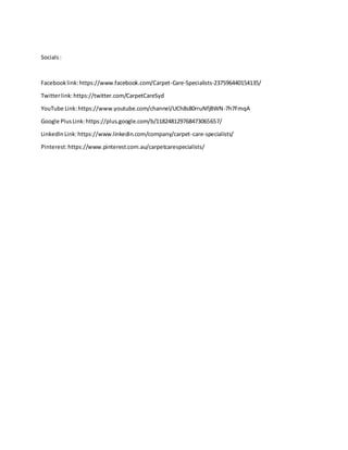 Socials:
Facebooklink:https://www.facebook.com/Carpet-Care-Specialists-237596440154135/
Twitterlink:https://twitter.com/CarpetCareSyd
YouTube Link:https://www.youtube.com/channel/UCh8s80rruNfjBWN-7h7FmqA
Google PlusLink:https://plus.google.com/b/118248129768473065657/
LinkedInLink:https://www.linkedin.com/company/carpet-care-specialists/
Pinterest:https://www.pinterest.com.au/carpetcarespecialists/
 