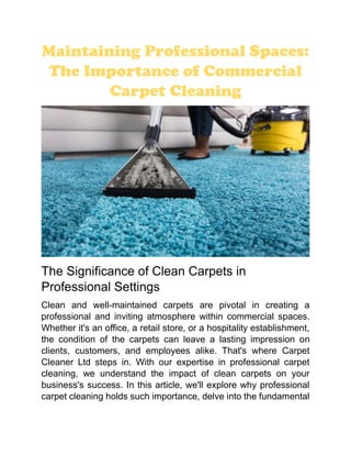 Maintaining Professional Spaces:
The Importance of Commercial
Carpet Cleaning
The Significance of Clean Carpets in
Professional Settings
Clean and well-maintained carpets are pivotal in creating a
professional and inviting atmosphere within commercial spaces.
Whether it's an office, a retail store, or a hospitality establishment,
the condition of the carpets can leave a lasting impression on
clients, customers, and employees alike. That's where Carpet
Cleaner Ltd steps in. With our expertise in professional carpet
cleaning, we understand the impact of clean carpets on your
business's success. In this article, we'll explore why professional
carpet cleaning holds such importance, delve into the fundamental
 