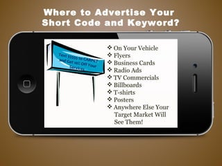  On Your Vehicle
 Flyers
 Business Cards
 Radio Ads
 TV Commercials
 Billboards
 T-shirts
 Posters
 Anywhere Else Your
Target Market Will
See Them!
Where to Advertise Your
Short Code and Keyword?
Text 55555 to CARPETand Get 10% Off YourServices
 