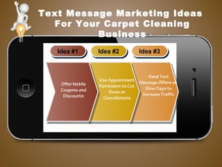 Text Message Marketing Ideas
For Your Carpet Cleaning
Business
Idea #1Idea #1 Idea #2Idea #2 Idea #3Idea #3
Use Appointment
Reminders to Cut
Down on
Cancellations
Offer Mobile
Coupons and
Discounts
Send Text
Message Offers on
Slow Days to
Increase Traffic
 