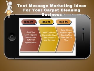 Text Message Marketing Ideas
For Your Carpet Cleaning
Business
Idea #4Idea #4 Idea #5Idea #5 Idea #6Idea #6
Send Clients
Helpful Carpet
Cleaning Tips
from Time to
Time
Alert Clients to
the Availability of
New Products
and Services
Send Your
Clients Special
Instructions
Before an
Appointment
 