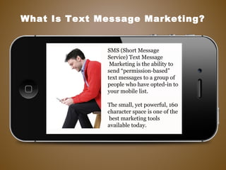 SMS (Short Message
Service) Text Message
Marketing is the ability to
send “permission-based”
text messages to a group of
people who have opted-in to
your mobile list.
The small, yet powerful, 160
character space is one of the
best marketing tools
available today.
What Is Text Message Marketing?
 