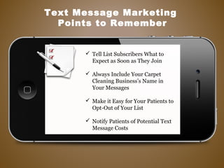  Tell List Subscribers What to
Expect as Soon as They Join
 Always Include Your Carpet
Cleaning Business’s Name in
Your Messages
 Make it Easy for Your Patients to
Opt-Out of Your List
 Notify Patients of Potential Text
Message Costs
Text Message Marketing
Points to Remember
 
