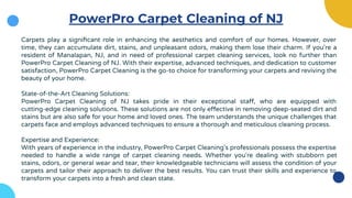 PowerPro Carpet Cleaning of NJ
Carpets play a signiﬁcant role in enhancing the aesthetics and comfort of our homes. However, over
time, they can accumulate dirt, stains, and unpleasant odors, making them lose their charm. If you're a
resident of Manalapan, NJ, and in need of professional carpet cleaning services, look no further than
PowerPro Carpet Cleaning of NJ. With their expertise, advanced techniques, and dedication to customer
satisfaction, PowerPro Carpet Cleaning is the go-to choice for transforming your carpets and reviving the
beauty of your home.
State-of-the-Art Cleaning Solutions:
PowerPro Carpet Cleaning of NJ takes pride in their exceptional staff, who are equipped with
cutting-edge cleaning solutions. These solutions are not only effective in removing deep-seated dirt and
stains but are also safe for your home and loved ones. The team understands the unique challenges that
carpets face and employs advanced techniques to ensure a thorough and meticulous cleaning process.
Expertise and Experience:
With years of experience in the industry, PowerPro Carpet Cleaning's professionals possess the expertise
needed to handle a wide range of carpet cleaning needs. Whether you're dealing with stubborn pet
stains, odors, or general wear and tear, their knowledgeable technicians will assess the condition of your
carpets and tailor their approach to deliver the best results. You can trust their skills and experience to
transform your carpets into a fresh and clean state.
 