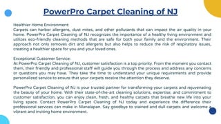 PowerPro Carpet Cleaning of NJ
Healthier Home Environment:
Carpets can harbor allergens, dust mites, and other pollutants that can impact the air quality in your
home. PowerPro Carpet Cleaning of NJ recognizes the importance of a healthy living environment and
utilizes eco-friendly cleaning methods that are safe for both your family and the environment. Their
approach not only removes dirt and allergens but also helps to reduce the risk of respiratory issues,
creating a healthier space for you and your loved ones.
Exceptional Customer Service:
At PowerPro Carpet Cleaning of NJ, customer satisfaction is a top priority. From the moment you contact
them, their friendly and professional staff will guide you through the process and address any concerns
or questions you may have. They take the time to understand your unique requirements and provide
personalized service to ensure that your carpets receive the attention they deserve.
PowerPro Carpet Cleaning of NJ is your trusted partner for transforming your carpets and rejuvenating
the beauty of your home. With their state-of-the-art cleaning solutions, expertise, and commitment to
customer satisfaction, you can enjoy clean, fresh, and healthy carpets that breathe new life into your
living space. Contact PowerPro Carpet Cleaning of NJ today and experience the difference their
professional services can make in Manalapan. Say goodbye to stained and dull carpets and welcome a
vibrant and inviting home environment.
 