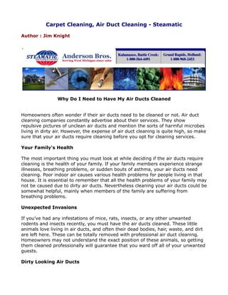 Carpet Cleaning, Air Duct Cleaning - Steamatic

Author : Jim Knight




                Why Do I Need to Have My Air Ducts Cleaned


Homeowners often wonder if their air ducts need to be cleaned or not. Air duct
cleaning companies constantly advertise about their services. They show
repulsive pictures of unclean air ducts and mention the sorts of harmful microbes
living in dirty air. However, the expense of air duct cleaning is quite high, so make
sure that your air ducts require cleaning before you opt for cleaning services.

Your Family's Health

The most important thing you must look at while deciding if the air ducts require
cleaning is the health of your family. If your family members experience strange
illnesses, breathing problems, or sudden bouts of asthma, your air ducts need
cleaning. Poor indoor air causes various health problems for people living in that
house. It is essential to remember that all the health problems of your family may
not be caused due to dirty air ducts. Nevertheless cleaning your air ducts could be
somewhat helpful, mainly when members of the family are suffering from
breathing problems.

Unexpected Invasions

If you’ve had any infestations of mice, rats, insects, or any other unwanted
rodents and insects recently, you must have the air ducts cleaned. These little
animals love living in air ducts, and often their dead bodies, hair, waste, and dirt
are left here. These can be totally removed with professional air duct cleaning.
Homeowners may not understand the exact position of these animals, so getting
them cleaned professionally will guarantee that you ward off all of your unwanted
guests.

Dirty Looking Air Ducts
 